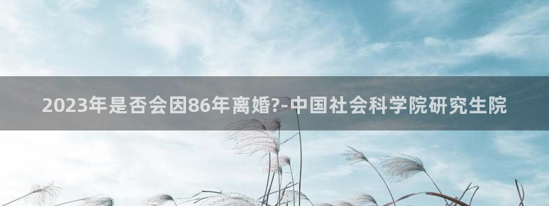 彩神体育游戏：2023年是否会因86年离婚?-中国社会科学院研究生院