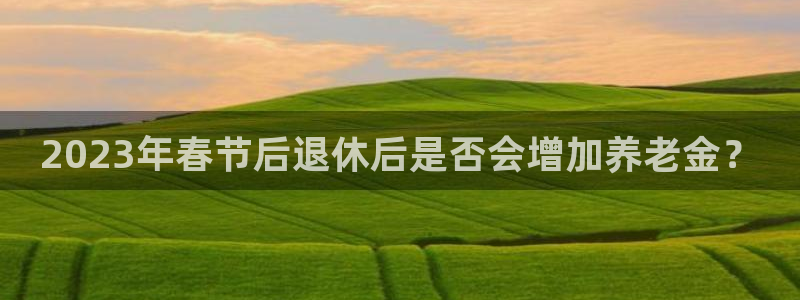彩神kgame：2023年春节后退休后是否会增加养老金？
