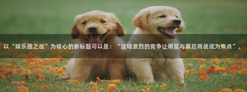 彩神3平台注册：以“娱乐圈之战”为核心的新标题可以是：“这场激烈的竞争让明星与幕后商战成为焦点”。